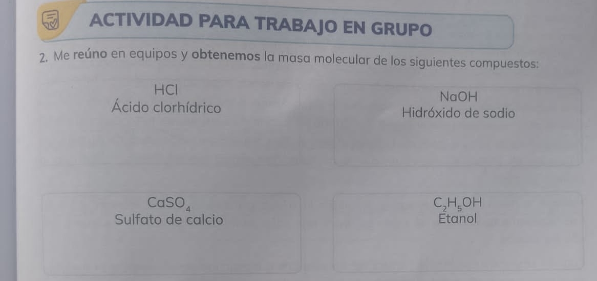 ACTIVIDAD PARA TRABAJO EN GRUPO 
2. Me reúno en equipos y obtenemos la masa molecular de los siguientes compuestos: 
HCl NaOH 
Ácido clorhídrico Hidróxido de sodio
CaSO_4
C_2H_5OH
Sulfato de calcio Etanol