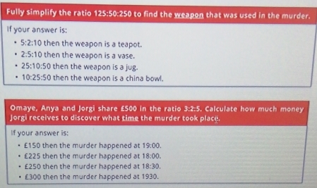 Fully simplify the ratio 125:50:250 to find the weapon that was used in the murder. 
If your answer is:
5:2:10 then the weapon is a teapot.
2:5:10 then the weapon is a vase.
25:10:50 then the weapon is a jug.
10:25:50 then the weapon is a china bowl. 
Omaye, Anya and Jorgi share £500 in the ratio 3:2:5. Calculate how much money 
Jorgi receives to discover what time the murder took place. 
If your answer is:
£150 then the murder happened at 19:00.
£225 then the murder happened at 18:00.
£250 then the murder happened at 18:30.
£300 then the murder happened at 1930.