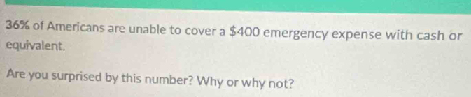 36% of Americans are unable to cover a $400 emergency expense with cash or 
equivalent. 
Are you surprised by this number? Why or why not?