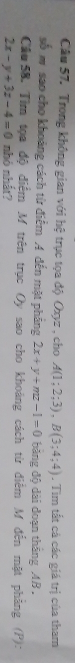 Trong không gian với hệ trục tọa độ Oxyz , cho A(1;2;3), B(3;4;4). Tìm tất cả các giá trị của tham
số m sao cho khoảng cách từ điểm A đến mặt phăng 2x+y+mz-1=0 băng độ dài đoạn thắng AB.
Cầu 58. Tìm tọa độ điểm M trên trục Oy sao cho khoảng cách từ điểm M đến mặt phảng (P):
2x-y+3z-4=0 nhỏ nhất?