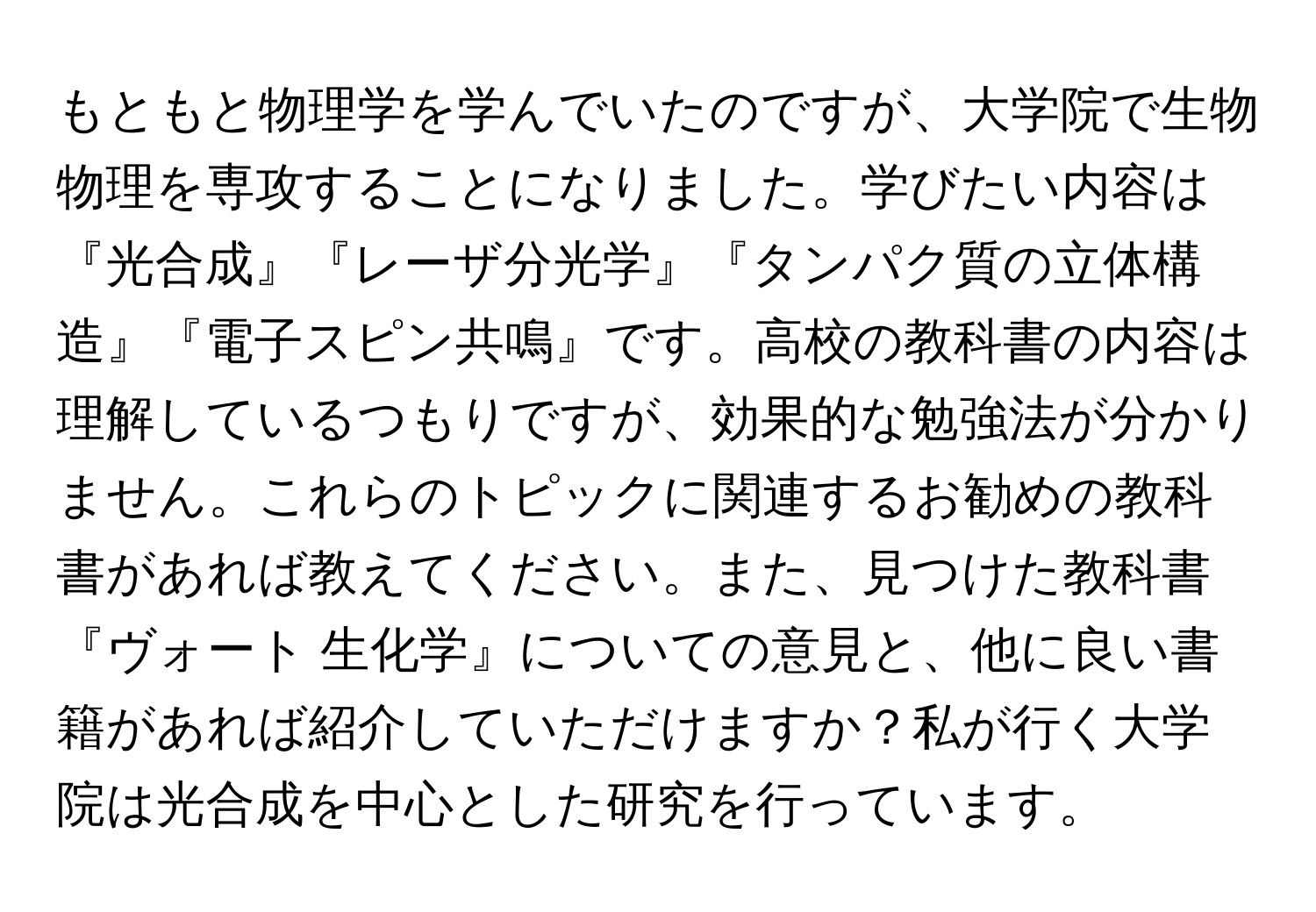 もともと物理学を学んでいたのですが、大学院で生物物理を専攻することになりました。学びたい内容は『光合成』『レーザ分光学』『タンパク質の立体構造』『電子スピン共鳴』です。高校の教科書の内容は理解しているつもりですが、効果的な勉強法が分かりません。これらのトピックに関連するお勧めの教科書があれば教えてください。また、見つけた教科書『ヴォート 生化学』についての意見と、他に良い書籍があれば紹介していただけますか？私が行く大学院は光合成を中心とした研究を行っています。