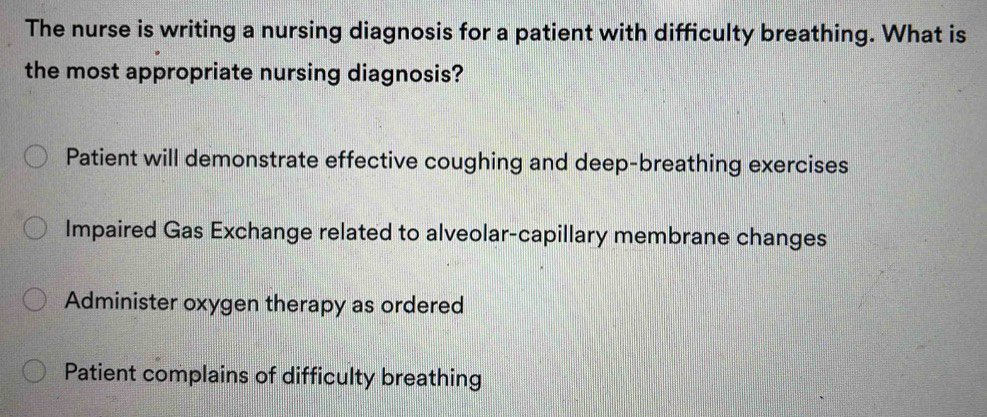 The nurse is writing a nursing diagnosis for a patient with difficulty breathing. What is
the most appropriate nursing diagnosis?
Patient will demonstrate effective coughing and deep-breathing exercises
Impaired Gas Exchange related to alveolar-capillary membrane changes
Administer oxygen therapy as ordered
Patient complains of difficulty breathing