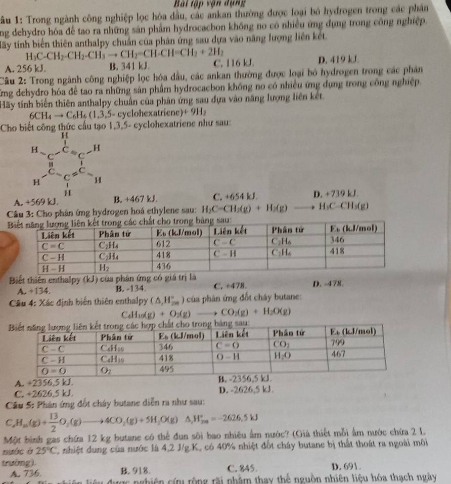 Bài tập vận dụng
âu 1: Trong ngành công nghiệp lọc hóa dầu, các ankan thường được loại bó hydrogen trong các phần
ng dehydro hóa để tao ra những sản phẩm hydrocacbon không no có nhiều ứng dụng trong công nghiệp.
Hãy tính biến thiên anthalpy chuẩn của phân ứng sau dựa vào năng lượng liên kết
H_3C-CH_2-CH_2-CH_3to CH_2=CH-CH=CH_2+2H_2
A. 256 kJ. B. 341 kJ. C. 116 kJ. D. 419 kJ.
Câu 2: Trong ngành công nghiệp lọc hóa đầu, các ankan thường được loại bỏ hydrogen trong các phân
Kng dehydro hóa để tao ra những sản phẩm hydrocacbon không no có nhiều ứng dụng trong công nghiệp.
Hãy tính biến thiên anthalpy chuẩn của phản ứng sau dựa vào năng lượng liên kết.
6CH_4to C_6H_6(1,3,5-c) yclohexatriene) +9H_2
Cho biết công thức cấu tạo 1,3,5- cyclohexatriene như sau:
A. B. +467 kJ C. +654 kJ D.+739kJ.
Câu 3: Cho phân ứng hydrogen hoá ethylene sau: H_2C=CH_2(g)+H_2(g)to H_3C-CH_3(g)
Biết thiên enthalpy (kJ) của phân ứng có giá trị là D. -478
A. +134. B. -134. C. +478.
Câu 4: Xác định biển thiên enthalpy (△ ,H_(2∈fty)°) của phân ứng đốt cháy butane:
C_4H_10(g)+O_2(g)to CO_2(g)+H_2O(g)
A. +2356,5 kJ.
C. +2626.5 kJ D. -2626,5 kJ.
Câu 5: Phân ứng đốt cháy butane diễn ra như sau:
C_4H_10(g)+ 13/2 O_2(g)to 4CO_2(g)+5H_2O(g)△ ,H_2H_(24)°=-2626.5kJ
Một bình gas chứa 12 kg butane có thể đun sôi bao nhiêu ấm nước? (Giả thiết mỗi ấm nước chứa 2 L
nuớc ò 25°C nhiệt dung của nước là 4,2 1/g.K, có 40% nhiệt đốt cháy butanc bị thất thoát ra ngoài môi
trường).
A. 736. B. 918. C. 845. D. 691.
ược nghiên cứu rộng rãi nhăm thay thế nguồn nhiên liệu hóa thạch ngày