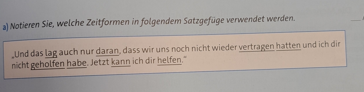 Notieren Sie, welche Zeitformen in folgendem Satzgefüge verwendet werden. 
_ 
„Und das lag auch nur daran, dass wir uns noch nicht wieder vertragen hatten und ich dir 
nicht geholfen habe. Jetzt kann ich dir helfen.“