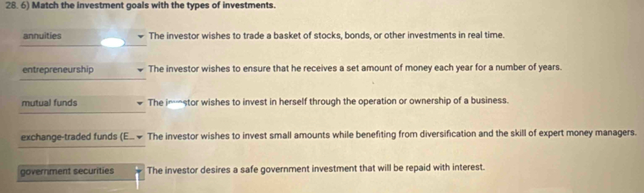 Match the investment goals with the types of investments.
annuities The investor wishes to trade a basket of stocks, bonds, or other investments in real time.
entrepreneurship The investor wishes to ensure that he receives a set amount of money each year for a number of years.
mutual funds The imstor wishes to invest in herself through the operation or ownership of a business.
exchange-traded funds (E... ~ The investor wishes to invest small amounts while benefiting from diversification and the skill of expert money managers.
government securities The investor desires a safe government investment that will be repaid with interest.