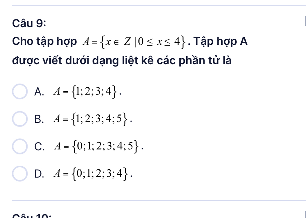 Cho tập hợp A= x∈ Z|0≤ x≤ 4. Tập hợp A
được viết dưới dạng liệt kê các phần tử là
A. A= 1;2;3;4.
B. A= 1;2;3;4;5.
C. A= 0;1;2;3;4;5.
D. A= 0;1;2;3;4. 
10