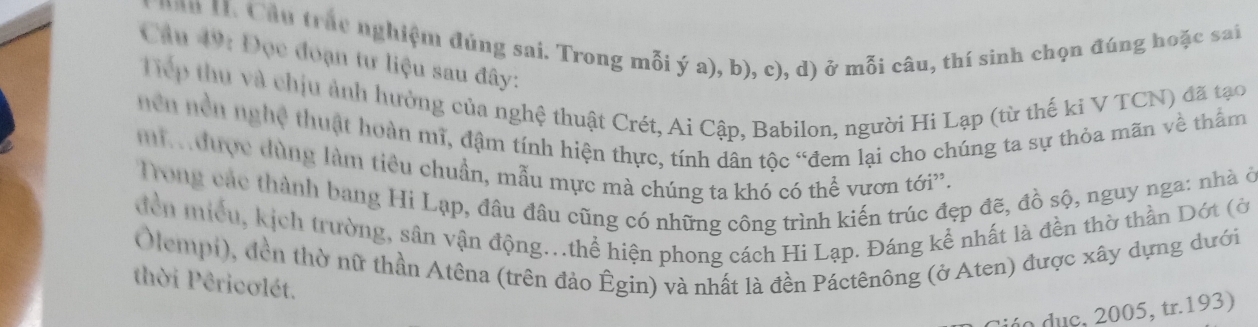 nan H. Cầu trác nghiệm đúng sai. Trong mỗi ý a), b), c), d) ở mỗi câu, thí sinh chọn đúng hoặc sai 
Câu 49: Đọc đoạn tư liệu sau đây: 
Tiếp thu và chịu ảnh hưởng của nghệ thuật Crét, Ai Cập, Babilon, người Hi Lạp (từ thế kỉ V TCN) đã tạo 
hên nền nghệ thuật hoàn mĩ, đậm tính hiện thực, tính dân tộc “đem lại cho chúng ta sự thỏa mãn về thẩm 
i a được dùng làm tiêu chuẩn, mẫu mực mà chúng ta khó có thể vươn tới'. 
Tong các thành bang Hi Lạp, đâu đầu cũng có những công trình kiến trúc đẹp đẽ, đồ sộ, nguy nga: nhà ở 
đền miều, kịch trường, sân vận động...thể hiện phong cách Hi Lạp. Đáng kể nhất là đền thờ thần Dớt (ờ 
Olempi), đền thờ nữ thần Atêna (trên đảo Êgin) và nhất là đền Páctênông (ở Aten) được xây dựng dưới 
thời Pêricơlét. 
dúo duc, 2005, tr.193)