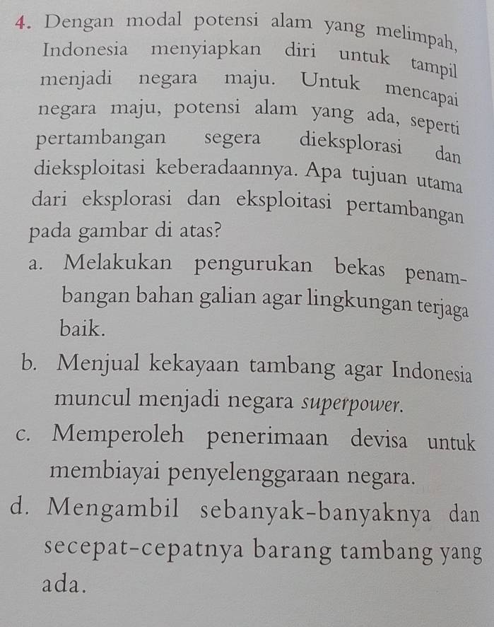 Dengan modal potensi alam yang melimpah,
Indonesia menyiapkan diri untuk tampil
menjadi negara maju. Untuk mencapai
negara maju, potensi alam yang ada, seperti
pertambangan segera dieksplorasi dan
dieksploitasi keberadaannya. Apa tujuan utama
dari eksplorasi dan eksploitasi pertambangan 
pada gambar di atas?
a. Melakukan pengurukan bekas penam-
bangan bahan galian agar lingkungan terjaga
baik.
b. Menjual kekayaan tambang agar Indonesia
muncul menjadi negara superpower.
c. Memperoleh penerimaan devisa untuk
membiayai penyelenggaraan negara.
d. Mengambil sebanyak-banyaknya dan
secepat-cepatnya barang tambang yang
ada.