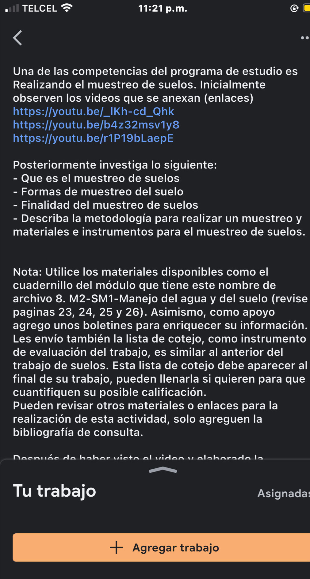 TELCEL 11:21 p.m. 
.. 
Una de las competencias del programa de estudio es 
Realizando el muestreo de suelos. Inicialmente 
observen los videos que se anexan (enlaces) 
https://youtu.be/_IKh-cd_Qhk 
https://youtu.be/b4z32msv1y8 
https://youtu.be/r1P19bLaepE 
Posteriormente investiga lo siguiente: 
- Que es el muestreo de suelos 
- Formas de muestreo del suelo 
- Finalidad del muestreo de suelos 
- Describa la metodología para realizar un muestreo y 
materiales e instrumentos para el muestreo de suelos. 
Nota: Utilice los materiales disponibles como el 
cuadernillo del módulo que tiene este nombre de 
archivo 8. M2-SM1-Manejo del agua y del suelo (revise 
paginas 23, 24, 25 y 26). Asimismo, como apoyo 
agrego unos boletines para enriquecer su información. 
Les envío también la lista de cotejo, como instrumento 
de evaluación del trabajo, es similar al anterior del 
trabajo de suelos. Esta lista de cotejo debe aparecer al 
final de su trabajo, pueden llenarla si quieren para que 
cuantifiquen su posible calificación. 
Pueden revisar otros materiales o enlaces para la 
realización de esta actividad, solo agreguen la 
bibliografía de consulta. 
4 ab e r v i s t e e l v id e e v e l a b e r a d e l a 
Tu trabajo Asignadas 
Agregar trabajo