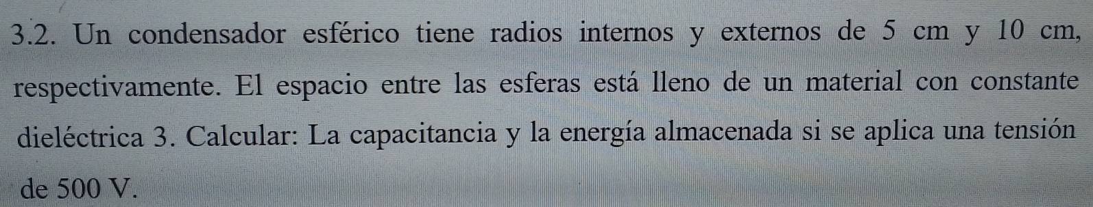 Un condensador esférico tiene radios internos y externos de 5 cm y 10 cm, 
respectivamente. El espacio entre las esferas está lleno de un material con constante 
dieléctrica 3. Calcular: La capacitancia y la energía almacenada si se aplica una tensión 
de 500 V.