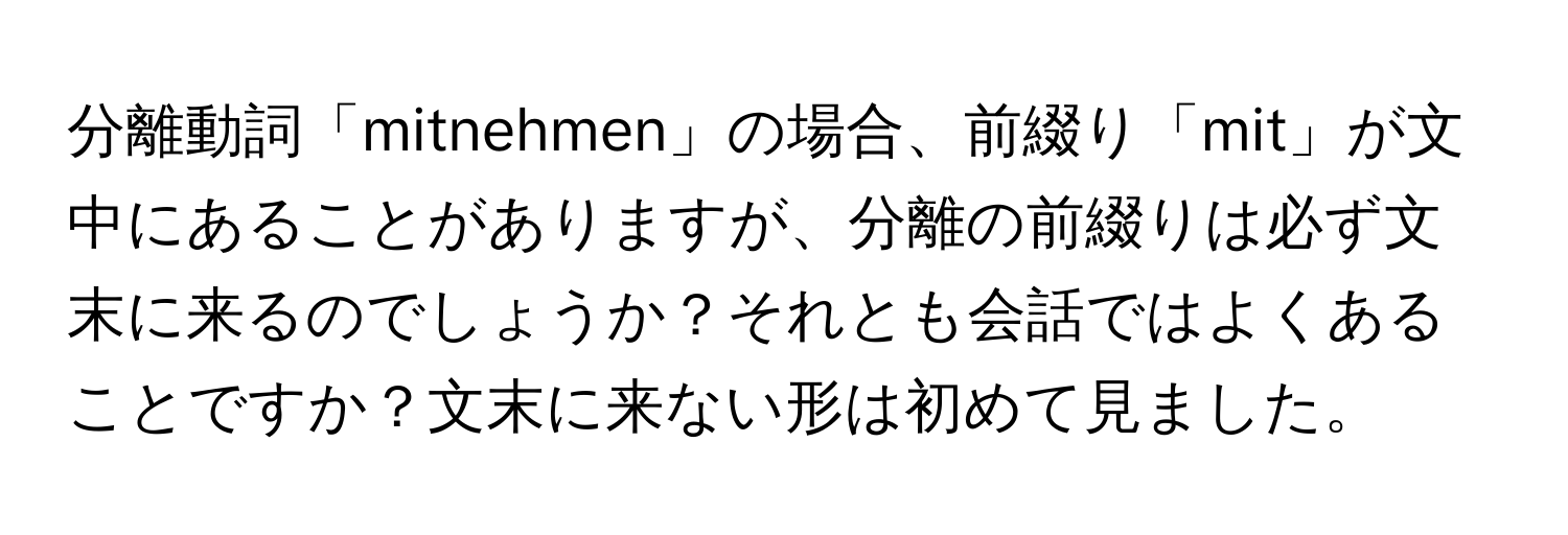 分離動詞「mitnehmen」の場合、前綴り「mit」が文中にあることがありますが、分離の前綴りは必ず文末に来るのでしょうか？それとも会話ではよくあることですか？文末に来ない形は初めて見ました。