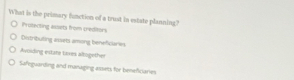 What is the primary function of a trust in estate planning?
Protecting assets from creditors
Distributing assets among beneficiaries
Avoiding estate taxes altogether
Safeguarding and managing assets for beneficiaries