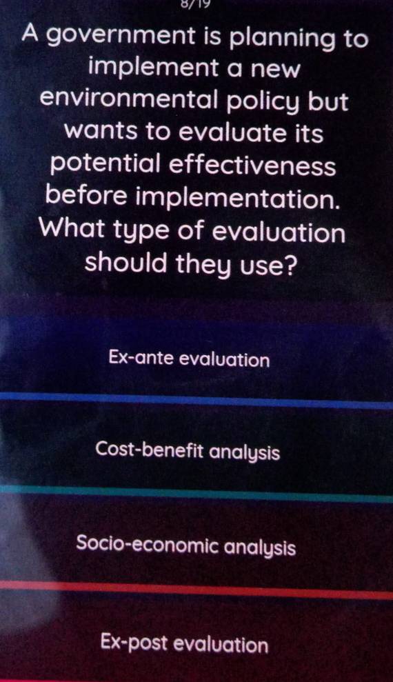 8/19
A government is planning to
implement a new
environmental policy but
wants to evaluate its
potential effectiveness
before implementation.
What type of evaluation
should they use?
Ex-ante evaluation
Cost-benefit analysis
Socio-economic analysis
Ex-post evaluation