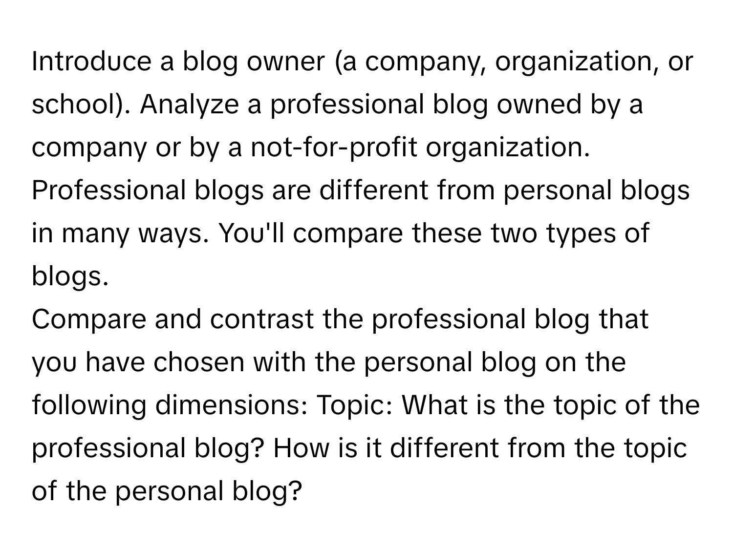 Introduce a blog owner (a company, organization, or school). Analyze a professional blog owned by a company or by a not-for-profit organization. Professional blogs are different from personal blogs in many ways. You'll compare these two types of blogs.

Compare and contrast the professional blog that you have chosen with the personal blog on the following dimensions: Topic: What is the topic of the professional blog? How is it different from the topic of the personal blog?