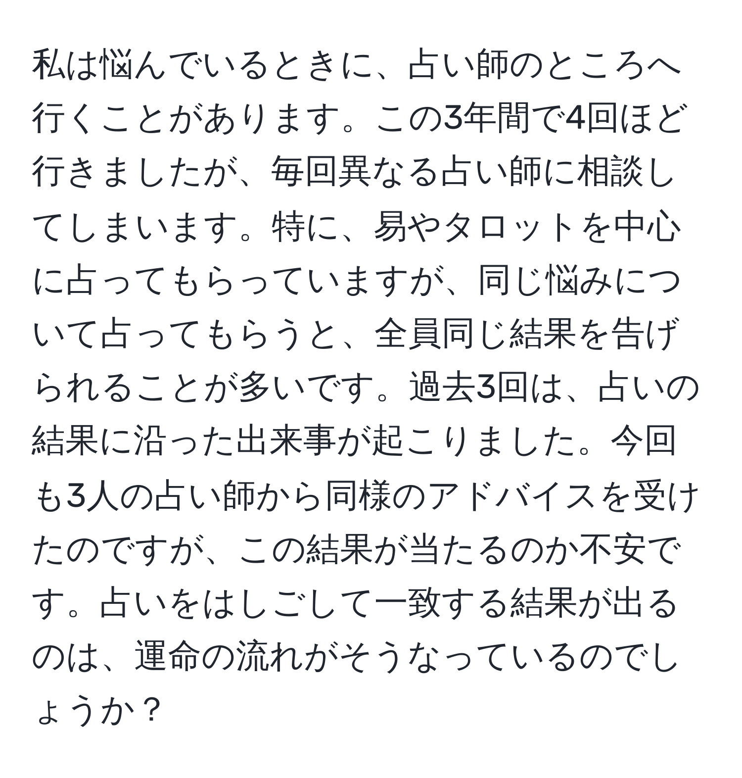 私は悩んでいるときに、占い師のところへ行くことがあります。この3年間で4回ほど行きましたが、毎回異なる占い師に相談してしまいます。特に、易やタロットを中心に占ってもらっていますが、同じ悩みについて占ってもらうと、全員同じ結果を告げられることが多いです。過去3回は、占いの結果に沿った出来事が起こりました。今回も3人の占い師から同様のアドバイスを受けたのですが、この結果が当たるのか不安です。占いをはしごして一致する結果が出るのは、運命の流れがそうなっているのでしょうか？