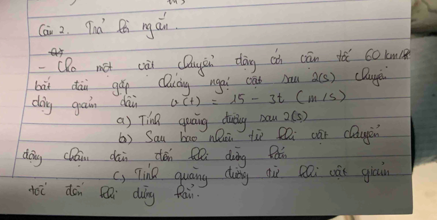 Cai 2. Tna tt ng ain. 
-Qo mot cài cDuyin dōng ci cān tǎ 60km ( 
bàt dāi gǎ Quíing ngai cat bau 2(s) cDauye 
caing gain dàn v(t)=15-3t(m/s)
a) Tina guaing duting Daw 2(s)
() Sau bao nQon tù fi cāi clagen 
dōng cháii dān cén Qli duàng fǎn 
c) Tine quāing dung diì cai cǎt gicin 
oi dón i dung fau