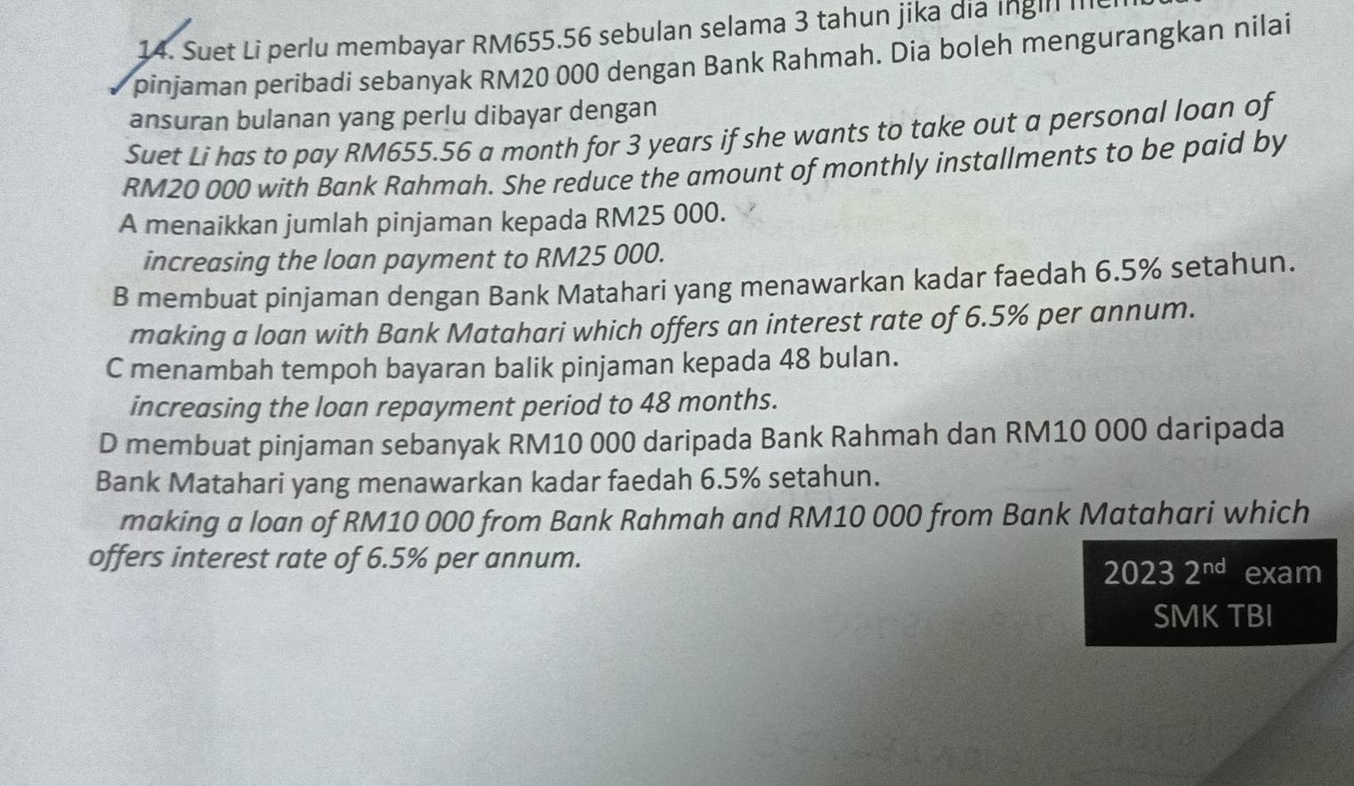 Suet Li perlu membayar RM655.56 sebulan selama 3 tahun jika dịa Ingll I
pinjaman peribadi sebanyak RM20 000 dengan Bank Rahmah. Dia boleh mengurangkan nilai
ansuran bulanan yang perlu dibayar dengan
Suet Li has to pay RM655.56 a month for 3 years if she wants to take out a personal loan of
RM20 000 with Bank Rahmah. She reduce the amount of monthly installments to be paid by
A menaikkan jumlah pinjaman kepada RM25 000.
increasing the loan payment to RM25 000.
B membuat pinjaman dengan Bank Matahari yang menawarkan kadar faedah 6.5% setahun.
making a loan with Bank Matahari which offers an interest rate of 6.5% per annum.
C menambah tempoh bayaran balik pinjaman kepada 48 bulan.
increasing the loan repayment period to 48 months.
D membuat pinjaman sebanyak RM10 000 daripada Bank Rahmah dan RM10 000 daripada
Bank Matahari yang menawarkan kadar faedah 6.5% setahun.
making a loan of RM10 000 from Bank Rahmah and RM10 000 from Bank Matahari which
offers interest rate of 6.5% per annum.
20232^(nd) exam
SMK TBI