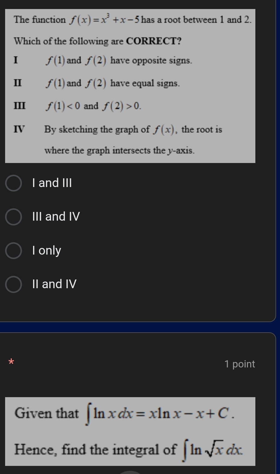 The function f(x)=x^3+x-5 has a root between 1 and 2.
Which of the following are CORRECT?
I f(1) and f(2) have opposite signs.
II f(1) and f(2) have equal signs.
III f(1)<0</tex> and f(2)>0. 
IV By sketching the graph of f(x) , the root is
where the graph intersects the y-axis.
I and III
III and IV
I only
II and IV
*
1 point
Given that ∈t ln xdx=xln x-x+C. 
Hence, find the integral of ∈t ln sqrt(x)dx.