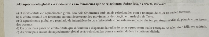 3-O aquecimento global e o efeito estufa são fenômenos que se relacionam. Sobre isso, é correto afirmar:
a) O efeito estufa e o aquecimento global são dois fenômenos ambientais relacionados com a retenção de calor no núcleo terrestre.
b) O efeito estufa é um fenômeno natural decorrente dos movimentos de rotação e translação da Terra.
c) O aquecimento global é o resultado da intensificação do efeito estufa e consiste no aumento das temperaturas médias do planeta e das águas
dos oceanos.
d) Os principais gases do efeito estufa que dificultam a dispersão da radiação solar e provocam maior retenção de calor são o hélio e o radônio.
e) As principais causas do aquecimento global estão relacionadas com a maritimidade e a continentalidade.