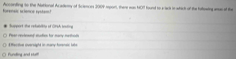 According to the National Academy of Sciences 2009 report, there was NOT found to a lack in which of the following areas of the
forensic science system?
Support the reliability of DNA testing
Peer-reviewed studies for many methods
Effective oversight in many forensic labs
Funding and staff