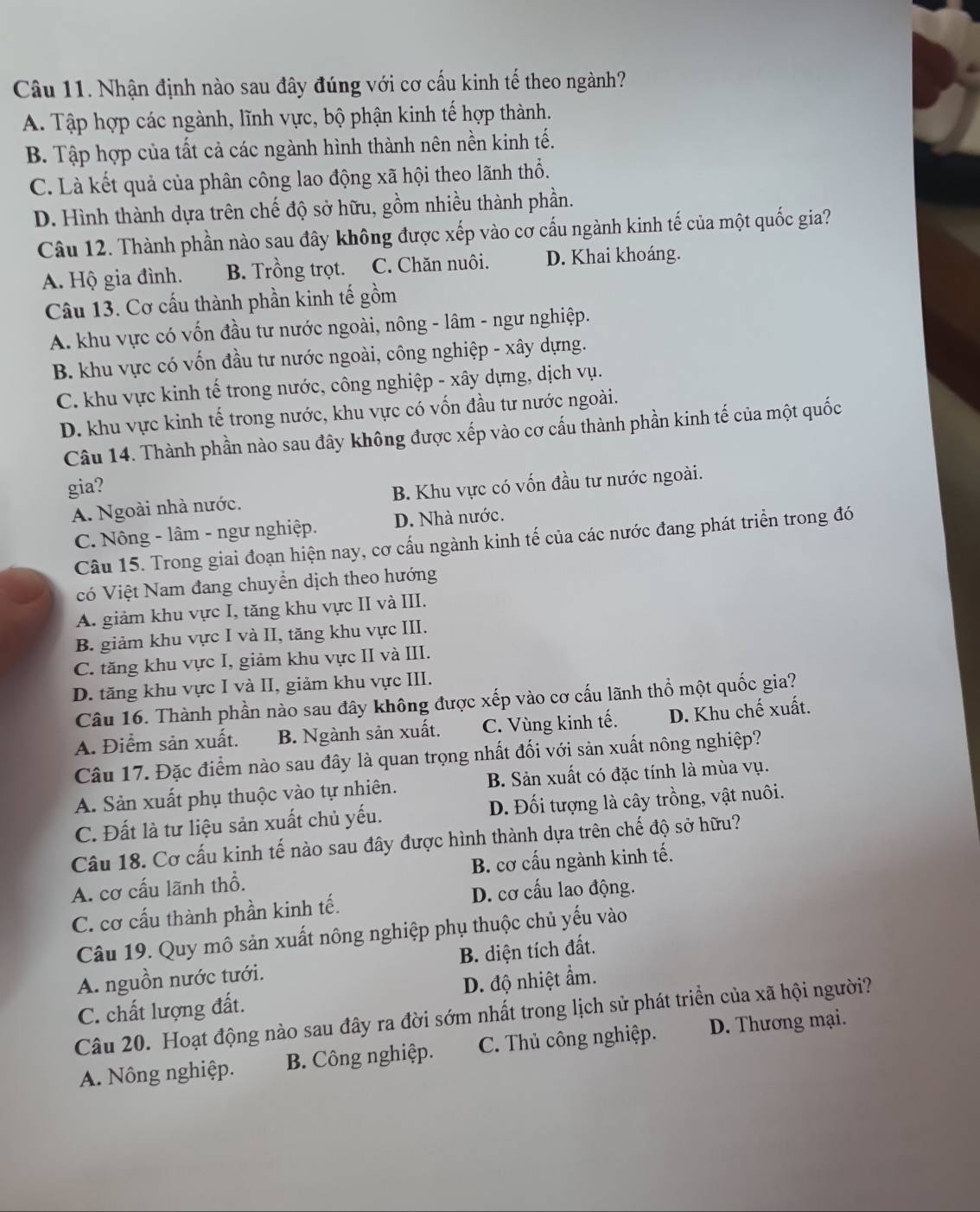 Nhận định nào sau đây đúng với cơ cấu kinh tế theo ngành?
A. Tập hợp các ngành, lĩnh vực, bộ phận kinh tế hợp thành.
B. Tập hợp của tất cả các ngành hình thành nên nền kinh tế.
C. Là kết quả của phân công lao động xã hội theo lãnh thổ.
D. Hình thành dựa trên chế độ sở hữu, gồm nhiều thành phần.
Câu 12. Thành phần nào sau đây không được xếp vào cơ cấu ngành kinh tế của một quốc gia?
A. Hộ gia đình. B. Trồng trọt. C. Chăn nuôi. D. Khai khoáng.
Câu 13. Cơ cấu thành phần kinh tế gồm
A. khu vực có vốn đầu tư nước ngoài, nông - lâm - ngư nghiệp.
B. khu vực có vốn đầu tư nước ngoài, công nghiệp - xây dựng.
C. khu vực kinh tế trong nước, công nghiệp - xây dựng, dịch vụ.
D. khu vực kinh tế trong nước, khu vực có vốn đầu tư nước ngoài.
Câu 14. Thành phần nào sau đây không được xếp vào cơ cấu thành phần kinh tế của một quốc
gia?
A. Ngoài nhà nước. B. Khu vực có vốn đầu tư nước ngoài.
C. Nông - lâm - ngư nghiệp. D. Nhà nước.
Câu 15. Trong giai đoạn hiện nay, cơ cấu ngành kinh tế của các nước đang phát triển trong đó
có Việt Nam đang chuyển dịch theo hướng
A. giảm khu vực I, tăng khu vực II và III.
B. giảm khu vực I và II, tăng khu vực III.
C. tăng khu vực I, giảm khu vực II và III.
D. tăng khu vực I và II, giảm khu vực III.
Câu 16. Thành phần nào sau đây không được xếp vào cơ cấu lãnh thổ một quốc gia?
A. Điểm sản xuất. B. Ngành sản xuất. C. Vùng kinh tế. D. Khu chế xuất.
Câu 17. Đặc điểm nào sau đây là quan trọng nhất đối với sản xuất nông nghiệp?
A. Sản xuất phụ thuộc vào tự nhiên. B. Sản xuất có đặc tính là mùa vụ.
C. Đất là tư liệu sản xuất chủ yếu. D. Đối tượng là cây trồng, vật nuôi.
Câu 18. Cơ cấu kinh tế nào sau đây được hình thành dựa trên chế độ sở hữu?
A. cơ cấu lãnh thổ. B. cơ cấu ngành kinh tế.
C. cơ cấu thành phần kinh tế.
D. cơ cấu lao động.
Câu 19. Quy mô sản xuất nông nghiệp phụ thuộc chủ yếu vào
A. nguồn nước tưới. B. diện tích đất.
C. chất lượng đất. D. độ nhiệt ẩm.
Câu 20. Hoạt động nào sau đây ra đời sớm nhất trong lịch sử phát triển của xã hội người?
A. Nông nghiệp. B. Công nghiệp. C. Thủ công nghiệp. D. Thương mại.