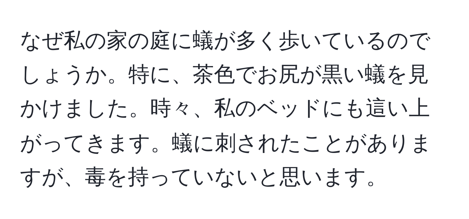 なぜ私の家の庭に蟻が多く歩いているのでしょうか。特に、茶色でお尻が黒い蟻を見かけました。時々、私のベッドにも這い上がってきます。蟻に刺されたことがありますが、毒を持っていないと思います。