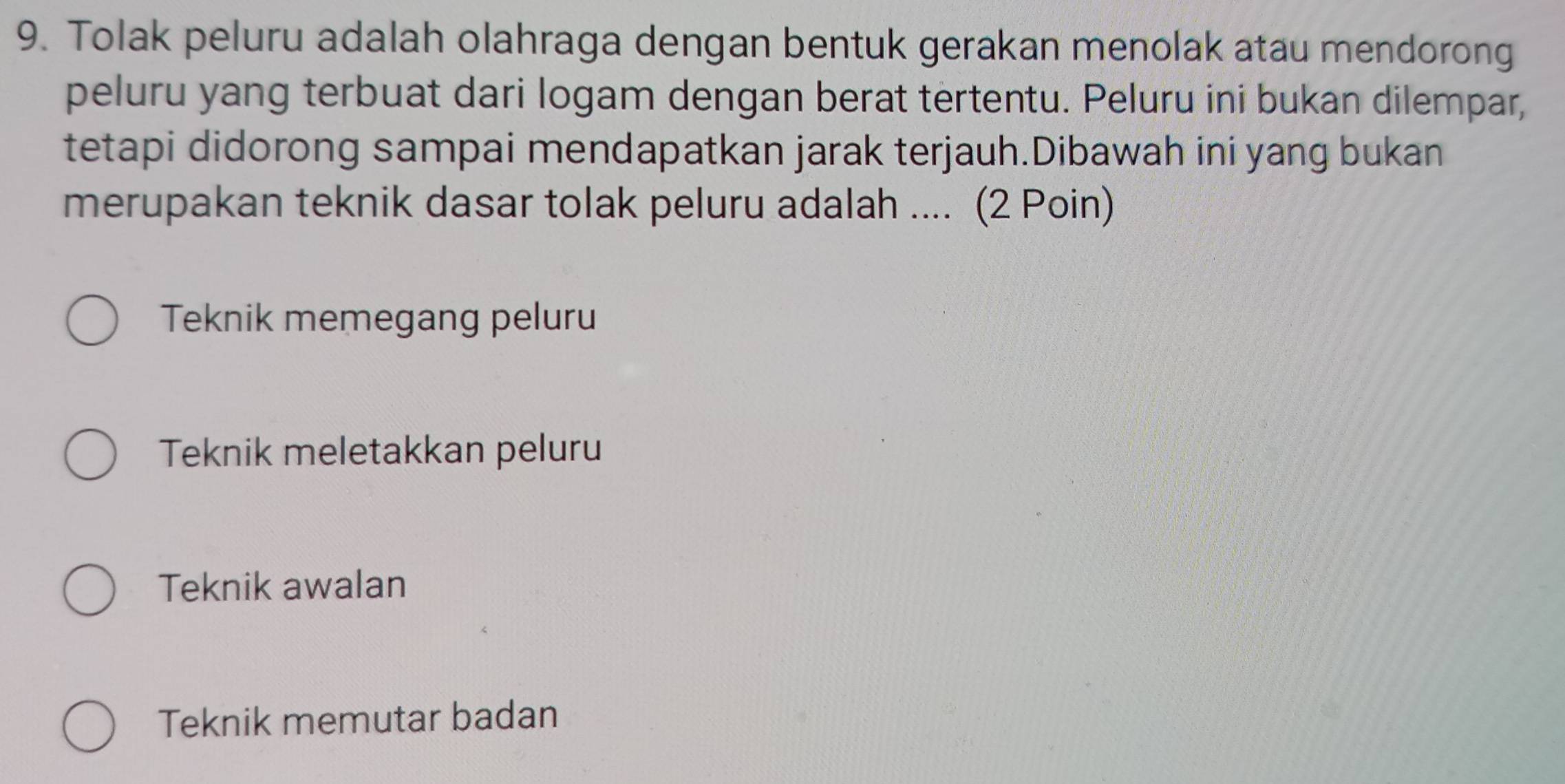 Tolak peluru adalah olahraga dengan bentuk gerakan menolak atau mendorong
peluru yang terbuat dari logam dengan berat tertentu. Peluru ini bukan dilempar,
tetapi didorong sampai mendapatkan jarak terjauh.Dibawah ini yang bukan
merupakan teknik dasar tolak peluru adalah .... (2 Poin)
Teknik memegang peluru
Teknik meletakkan peluru
Teknik awalan
Teknik memutar badan