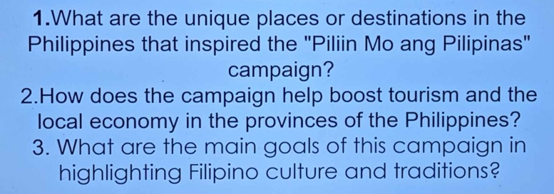 What are the unique places or destinations in the 
Philippines that inspired the "Piliin Mo ang Pilipinas" 
campaign? 
2.How does the campaign help boost tourism and the 
local economy in the provinces of the Philippines? 
3. What are the main goals of this campaign in 
highlighting Filipino culture and traditions?