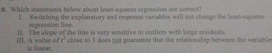 Which statements below about least-squares regression are correct?
I. Switching the explanatory and response variables will not change the least-squares
regression line.
II. The slope of the line is very sensitive to outliers with large residuals.
III. A value of r^2 close to 1 does not guarantee that the relationship between the variable 
is Iinear.