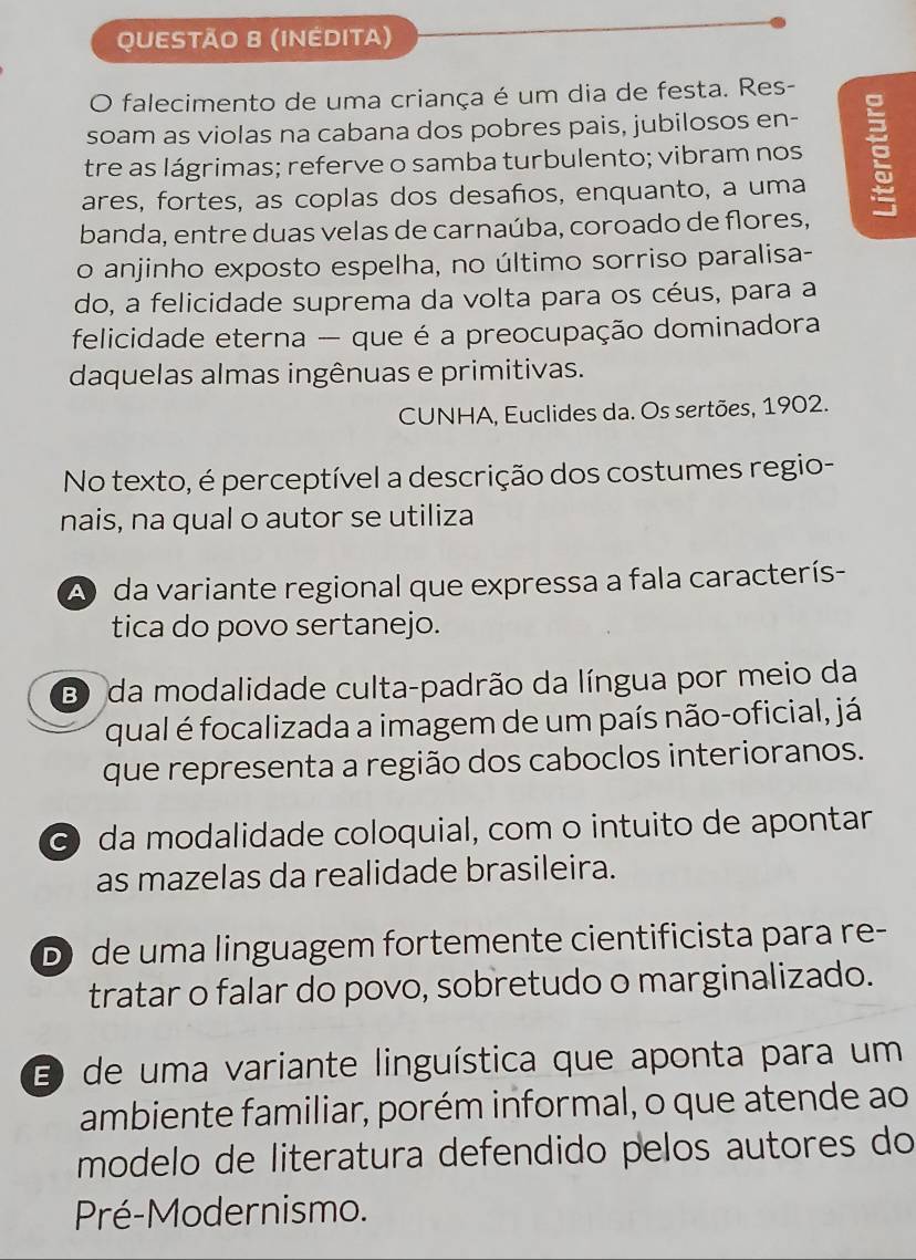 (INÉDITA)
O falecimento de uma criança é um dia de festa. Res-
soam as violas na cabana dos pobres pais, jubilosos en-
tre as lágrimas; referve o samba turbulento; vibram nos
ares, fortes, as coplas dos desaños, enquanto, a uma
banda, entre duas velas de carnaúba, coroado de flores,
o anjinho exposto espelha, no último sorriso paralisa-
do, a felicidade suprema da volta para os céus, para a
felicidade eterna - que é a preocupação dominadora
daquelas almas ingênuas e primitivas.
CUNHA, Euclides da. Os sertões, 1902.
No texto, é perceptível a descrição dos costumes regio-
nais, na qual o autor se utiliza
A da variante regional que expressa a fala caracterís-
tica do povo sertanejo.
B) da modalidade culta-padrão da língua por meio da
qual é focalizada a imagem de um país não-oficial, já
que representa a região dos caboclos interioranos.
G) da modalidade coloquial, com o intuito de apontar
as mazelas da realidade brasileira.
D) de uma linguagem fortemente cientificista para re-
tratar o falar do povo, sobretudo o marginalizado.
E) de uma variante linguística que aponta para um
ambiente familiar, porém informal, o que atende ao
modelo de literatura defendido pelos autores do
Pré-Modernismo.