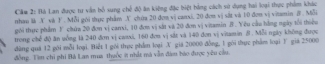 Câm 2: Hà Lan được tư vẫn bố sung chế độ ăn kiếng đặc biệt bằng cách sử dụng hai loại thực phẩm khác 
nhau là X và F . Mỗi gói thực phẩm X chứa 20 đơn vị canxi. 20 đơa vị sắt và 10 đơn vị vitamin B . Mỗi 
gới thực phẩm F chứa 20 đơn vị canxi, 10 đơn vị sắt và 20 đơn vị vitamin B . Yêu cầu bằng ngày tổi thiệu 
trong chế độ ăn uống là 240 đơn vị caaxi, 160 đơn vị sắt và 140 đơn vị vitamin ở. Mỗi ngày không được 
dàng quá 12 gới mỗi loại. Biết 1 gói thục phầm loại X giả 20000 đồng, 1 gói thực phẩm loại Y giả 25000
đồng. Tìm chỉ phi Bà Lan mua thuộc ít nhất mà vẫn đàm báo được yêu cầu.