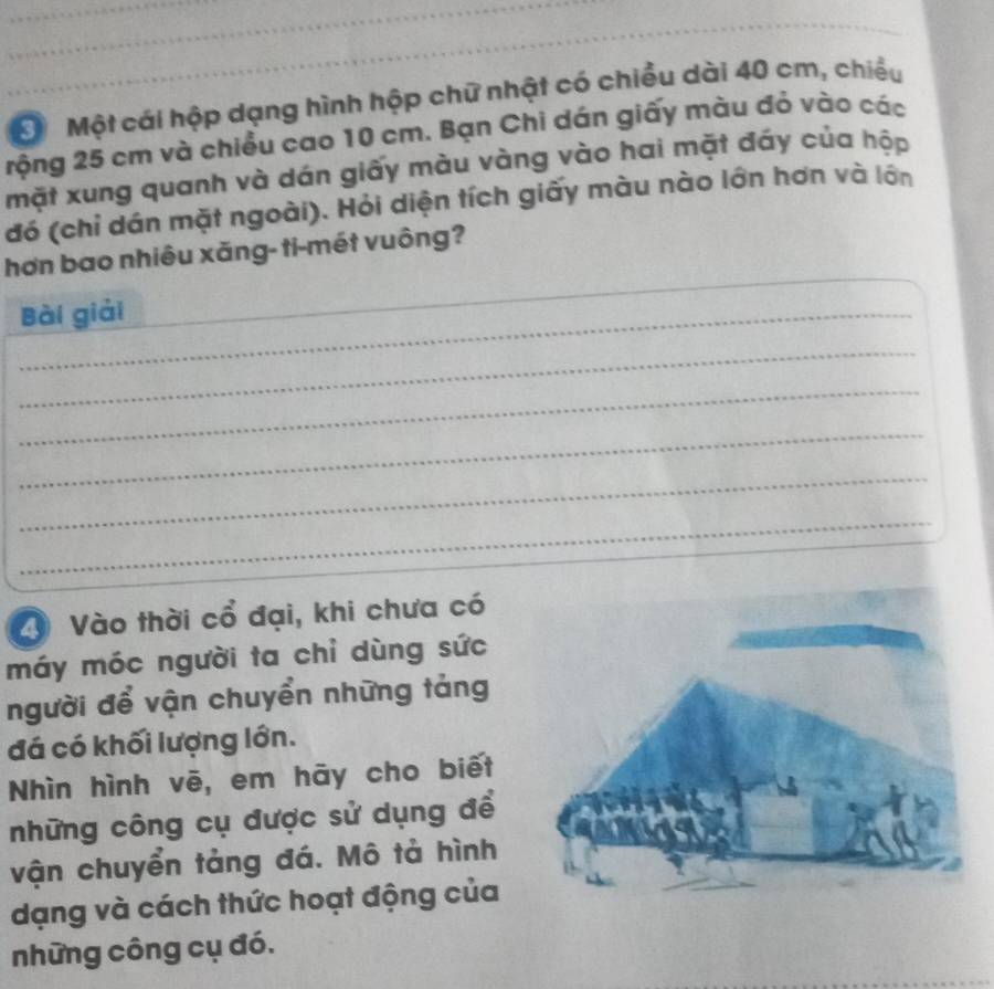 Đ Một cái hộp dạng hình hộp chữ nhật có chiều dài 40 cm, chiều 
rộng 25 cm và chiều cao 10 cm. Bạn Chi dán giấy màu đỏ vào các 
mặt xung quanh và dán giấy màu vàng vào hai mặt đáy của hộp 
đó (chỉ dán mặt ngoài). Hỏi diện tích giấy màu nào lớn hơn và lớn 
_ 
_ 
hơn bao nhiêu xăng- ti-mét vuông? 
Bài giải 
_ 
_ 
_ 
_ 
_ 
2 Vào thời cổ đại, khi chưa có 
máy móc người ta chỉ dùng sức 
người để vận chuyển những tảng 
đá có khối lượng lớn. 
Nhìn hình vē, em hāy cho biết 
những công cụ được sử dụng để 
vận chuyển tảng đá. Mô tả hình 
dạng và cách thức hoạt động của 
những công cụ đó.