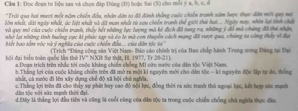 Đọc đoạn tư liệu sau và chọn đáp Đúng (Đ) hoặc Sai (S) cho mỗi ý a, b, c, đ
'Trải qua hai mươi mốt năm chiến đấu, nhân dân ta đã đánh thắng cuộc chiến tranh xâm lược thực dân mới quy mô
lớn nhất, dài ngày nhất, ác liệt nhất yà dã man nhất từ sau chiến tranh thể giới thứ hai... Ngày nay, nhìn lại tỉnh chất
và quy mô của cuộc chiến tranh, thấy hết những lực lượng mà kẻ địch đã tung ra, những ý đồ mà chứng đã thủ nhận
nhớ lại những tình huống cực kì phức tạp và éo le mà con thuyền cách mạng đã vượt qua, chúng ta càng tháy vĩ đại
biết bao tầm vóc và ý nghĩa của cuộc chiến đấu... của dân tộc ta''
(Trích 'Đảng cộng sản Việt Nam- Báo cáo chính trị của Ban chấp hành Trung ương Đảng tại Đại
hội đại biểu toàn quốc lần thứ IV” NXB Sự thật, H. 1977, Tr 20-21).
a.Đoạn trích trên nhắc tới cuộc kháng chiến chống Mĩ cứu nước của dân tộc Việt Nam.
b.Thắng lợi của cuộc kháng chiến trên đã mở ra một kỉ nguyên mới cho dân tộc - kỉ nguyên độc lập tự do, thống
nhất, cả nước đi lên xây dựng chế độ xã hội chủ nghĩa.
c.Thắng lợi trên đã cho thấy sự phát huy cao độ nội lực, đồng thời ra sức tranh thủ ngoại lực, kết hợp sức mạnh
dân tộc với sức mạnh thời đại.
d.Đây là thắng lợi đầu tiên và cũng là cuối cùng của dân tộc ta trong cuộc chiến chống chủ nghĩa thực dân.