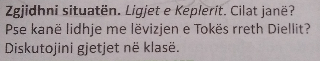 Zgjidhni situatën. Ligjet e Keplerit. Cilat janë? 
Pse kanë lidhje me lëvizjen e Tokës rreth Diellit? 
Diskutojini gjetjet në klasë.