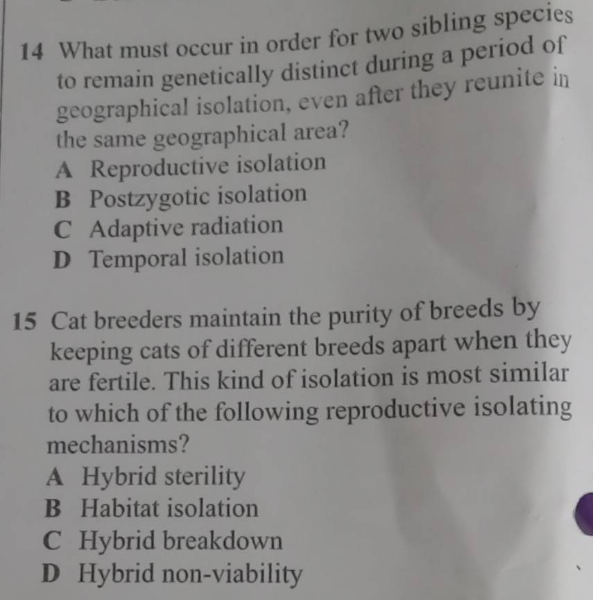 What must occur in order for two sibling species
to remain genetically distinct during a period of
geographical isolation, even after they reunite in
the same geographical area?
A Reproductive isolation
B Postzygotic isolation
C Adaptive radiation
D Temporal isolation
15 Cat breeders maintain the purity of breeds by
keeping cats of different breeds apart when they
are fertile. This kind of isolation is most similar
to which of the following reproductive isolating
mechanisms?
A Hybrid sterility
B Habitat isolation
C Hybrid breakdown
D Hybrid non-viability