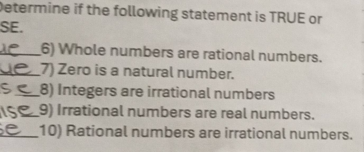 Determine if the following statement is TRUE or 
SE. 
_6) Whole numbers are rational numbers. 
_7) Zero is a natural number. 
_8) Integers are irrational numbers 
_ 
_9) Irrational numbers are real numbers. 
_10) Rational numbers are irrational numbers.