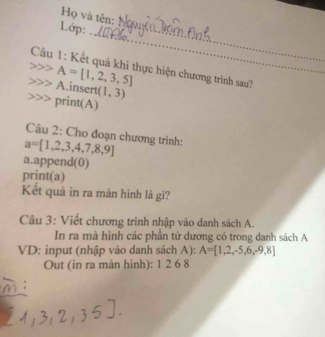 Họ và tên: 
_ 
Lớp: 
_ 
Câu 1: Kết quả khi thực hiện chương trình sau?
A=[1,2,3,5]
A.insert (1,3)
print(A) 
Câu 2: Cho đoạn chương trình:
a=[1,2,3,4,7,8,9]
a.append(0) 
print(a) 
Kết quả in ra màn hình là gì? 
Câu 3: Viết chương trình nhập vào danh sách A. 
In ra mà hình các phần tử dương có trong danh sách A 
VD: input (nhập vào danh sách A): A=[1,2,-5,6,-9,8]
Out (in ra màn hình): 1 2 6 8