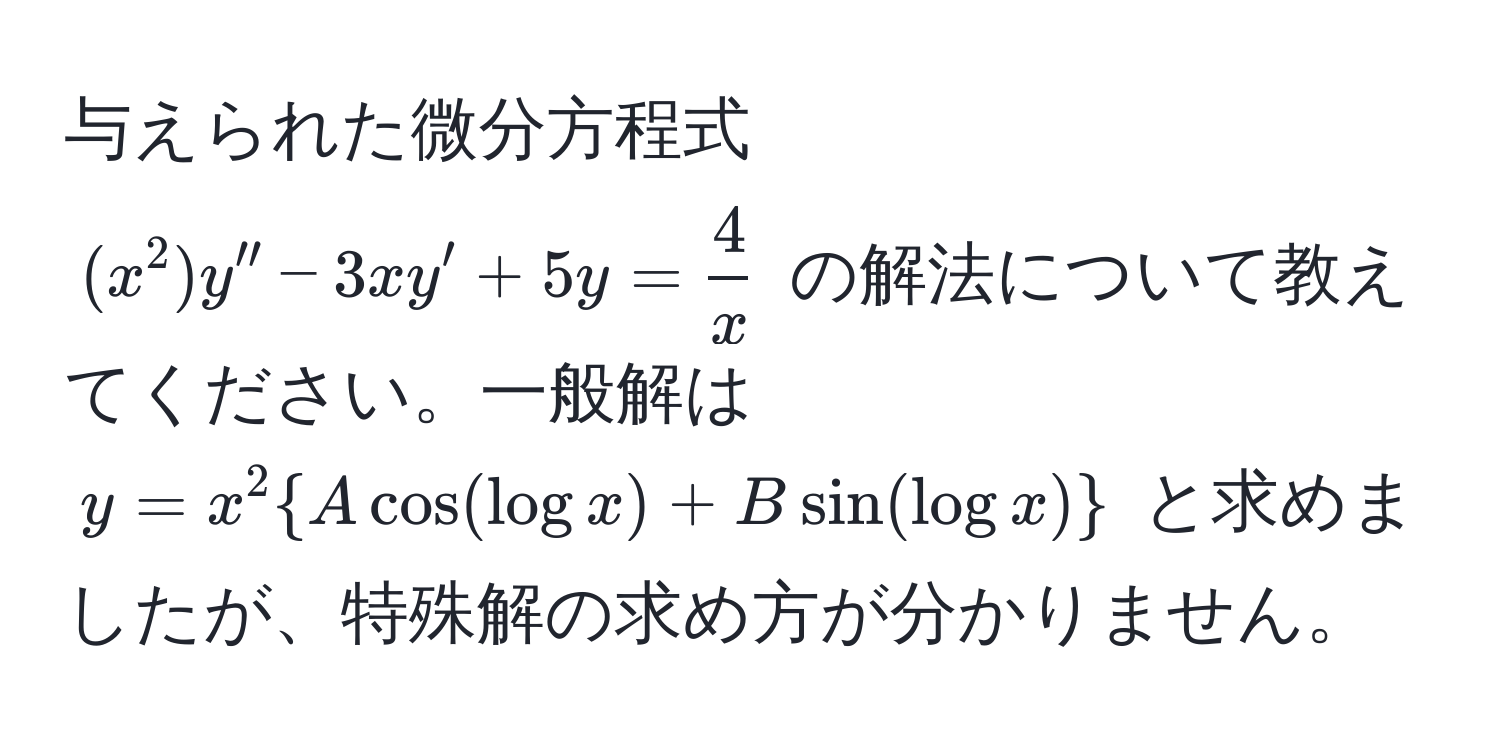 与えられた微分方程式 $(x^(2)y'' - 3xy' + 5y = frac4)x$ の解法について教えてください。一般解は $y = x^(2  A cos(log x) + B sin(log x) )$ と求めましたが、特殊解の求め方が分かりません。