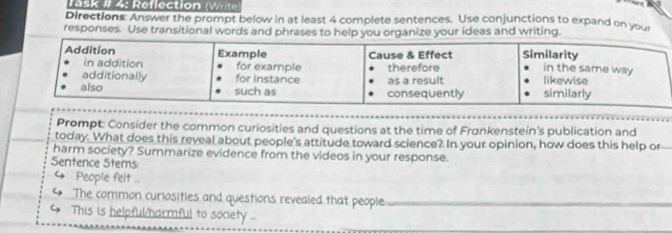 Task # 4: Reflection (Wr 
Directions: Answer the prompt below in at least 4 complete sentences. Use conjunctions to expand on your 
responses. Use transitional words and phrases to help you organize your ideas and writing. 
Prompt: Consider the common curiosities and questions at the time of Frønkenstein's publication and 
today. What does this reveal about people's attitude toward science? In your opinion, how does this help or 
harm society? Summarize evidence from the videos in your response. 
Sentence Stems:
4 People felt ... 
The common curiosities and questions revealed that people_ 
This is helpful/harmful to society -