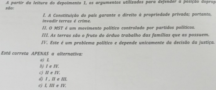 A partir da leitura do depoimento 1, os argumentos utilizados para defender a posição doprop
são:
I. A Constituição do país garante o direito à propriedade privada; portanto,
invadir terras é crime.
II. O MST é um movimento político controlado por partidos políticos.
III. As terras são o fruto do árduo trabalho das famílias que as possuem.
IV. Este é um problema político e depende unicamente da decisão da justiça.
Está correta APENAS a alternativa:
a) I.
b) I e IV.
c) II e IV.
d) I , II e III.
e) I, III e IV.