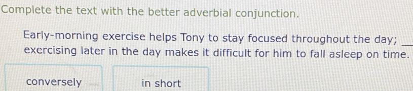 Complete the text with the better adverbial conjunction. 
Early-morning exercise helps Tony to stay focused throughout the day;_ 
exercising later in the day makes it difficult for him to fall asleep on time. 
conversely in short