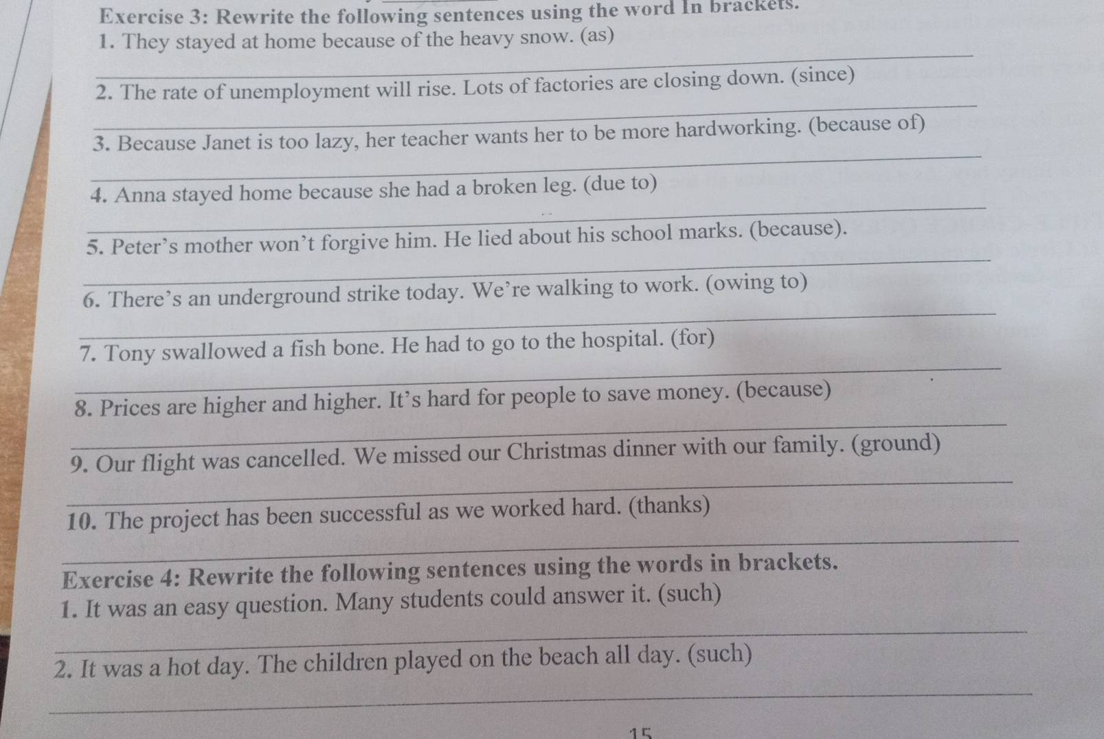 Rewrite the following sentences using the word In brackets. 
1. They stayed at home because of the heavy snow. (as) 
_ 
_ 
2. The rate of unemployment will rise. Lots of factories are closing down. (since) 
_ 
3. Because Janet is too lazy, her teacher wants her to be more hardworking. (because of) 
_ 
4. Anna stayed home because she had a broken leg. (due to) 
_ 
5. Peter’s mother won’t forgive him. He lied about his school marks. (because). 
_ 
6. There’s an underground strike today. We’re walking to work. (owing to) 
_ 
7. Tony swallowed a fish bone. He had to go to the hospital. (for) 
_ 
8. Prices are higher and higher. It’s hard for people to save money. (because) 
_ 
9. Our flight was cancelled. We missed our Christmas dinner with our family. (ground) 
_ 
10. The project has been successful as we worked hard. (thanks) 
Exercise 4: Rewrite the following sentences using the words in brackets. 
1. It was an easy question. Many students could answer it. (such) 
_ 
2. It was a hot day. The children played on the beach all day. (such) 
_ 
15