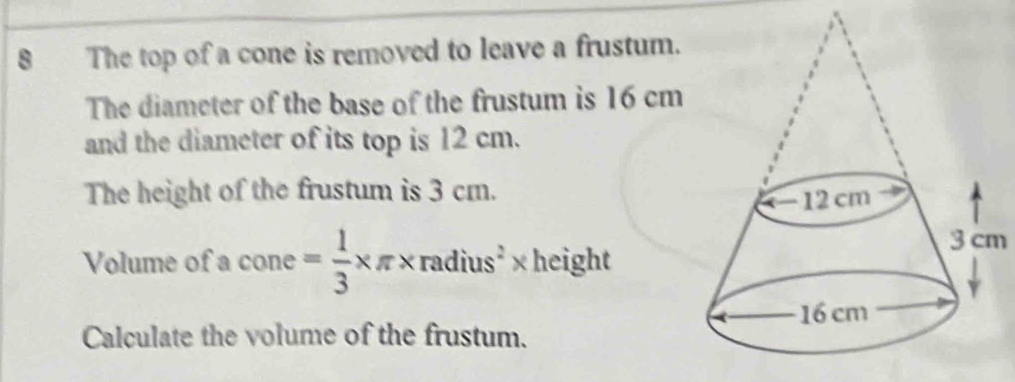 8The top of a cone is removed to leave a frustum. 
The diameter of the base of the frustum is 16 cm
and the diameter of its top is 12 cm. 
The height of the frustum is 3 cm. 
Volume of a cone= 1/3 * π * radius^2* 1 hoiab
3 cm
[c] ght 
Calculate the volume of the frustum.