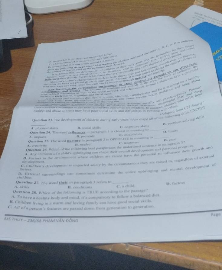 Cy 20 Xết hành pháng    G  dc
Read the following passage wbent what mutters for children and mark the loter A. B. C. or D to indioa
B. rumoer has it that they cost armind 520 billion
C who ao nimured is the cost af around $20 billos
h is kamen that the decefogment of chiltnes io their early wars lays the foumsation for their furns
B. cupones that it is now worth mund S20 hillon
droucst, comitive and social skiths. It to therefore, vital to undersland how chldree prow and wh
the carrece aroser to euch of the enevions from 13 in 36
hnffrenees their growm. Rexcarch has found forr key factors affecting carly chidhood developthen
Many of children's characteristics such as body chape, eyes and hair colouts, complexion, intolligenc
st sine diseases are plased down trough genes. Although it is imposable to change the mntural colours o
Any faciors in the surrounding environment in which children are brought up can affect thei
mde ha, ews and akin, other elaments can be improved through murture and traiin
develnntet and growth. The amount of sunshine and raifall in the area, the fevel of pollution, the
ecograpoeal conditions as welf as the social neowork and relationships around a child can have a proton 
a natanced and natetions dier rich in protein, vitamins, carbohydrates and fat is essential for a healthy
d oomed hine tothe haend drao n the fang n om cause serious health probiets and bring abou
==pact on their heafl, cognition and social skills
conversations contributes in the mon orvontante oucomes tor children. In conttast, childree who suffer from
(Adapted from C21 Smart)
neglect and abuse at home may have poor social skills and difficulties in bonding with others
Ouestion 23. The development of children during early years helps shape alt of the following skills EXCEPT
_
D. problem-solving skills
A. physical skills B. social skills C. cognitive skills_
Question 24. The word influences in paragraph 1 is closest in meaning to
D. himits
A. impacts B. prevents C. establishes
Question 25. The word nurture in paragraph 2 is OPPOSITE in meaning to _ 
A. creativity H. neglect C. treatment
Question 26. Which of the following best paraphrases the underlined sentence in paragraph 37 D. care
A. Any elements of a child's uphringing can shape their overall development and personal progress
B. Factors in the environment where children are raised have the potential to influence their growth and
C. Children's development is impacted solely by the circumstances they are raised in, regardless of external
development.
factors
D. External surroundings can sometimes determine the entire upbringing and mental development of
children.
Question 27. The word their in paragraph 3 refers to   
A. skills B. conditions _C. a child D. factors
Question 28. Which of the following is TRUE according to the passage?
A. To have a healthy body and mind, it's compulsory to follow a balanced diet.
B, Children living in a warm and loving family can have good social skills.
C. All of a person's features are passed down from generation to generation.
Page
MS.THUY ~ 236/68 PHAM VăN ĐỒNG