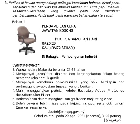 Petikan di bawah mengandungi pelbagai kesalahan bahasa. Kenal pasti, 
senaraikan dan betulkan keslahan-kesalahan itu. Anda perlu menulis 
kesalahan-kesalahan yang dikenal pasti dan membuat 
pembetulannya. Anda tidak perlu menyalin bahan-bahan tersebut. 
Bahan 1 
PENGAMBILAN CEPAT 
JAWATAN KOSONG 
PEKERJA SAMBILAN HARI 
GRED 29
GAJI (RM72 SEHARI) 
Di Bahagian Pembangunan Industri 
Syarat Kelayakan: 
1. Warga negara Malaysia berumur 21-31 tahun 
2. Mempunyai ijazah atau diploma dan berpengalaman dalam bidang 
berkaitan reka bentuk grafik. 
3. Mempunyai kemahiran berkomunikasi yang baik. berdisplin dan 
bertanggungjawab dalam tugasan yang diberikan. 
4. Mahir menggunakan perisian Adobe Ilustrator. Adobe Photoshop 
danAdobe After Effect 
5. Berkebolehan dalam menghasilkan grafik dan meyunting video 
6. Boleh bekerja lebih masa pada hujung minggu serta cuti umum 
Emelkan resume ke: 
abcdef@mnopq.gov.my 
Sebelum atau pada 29 April 2021 (Khamis), 3: 00 petang 
[ 5 markah]