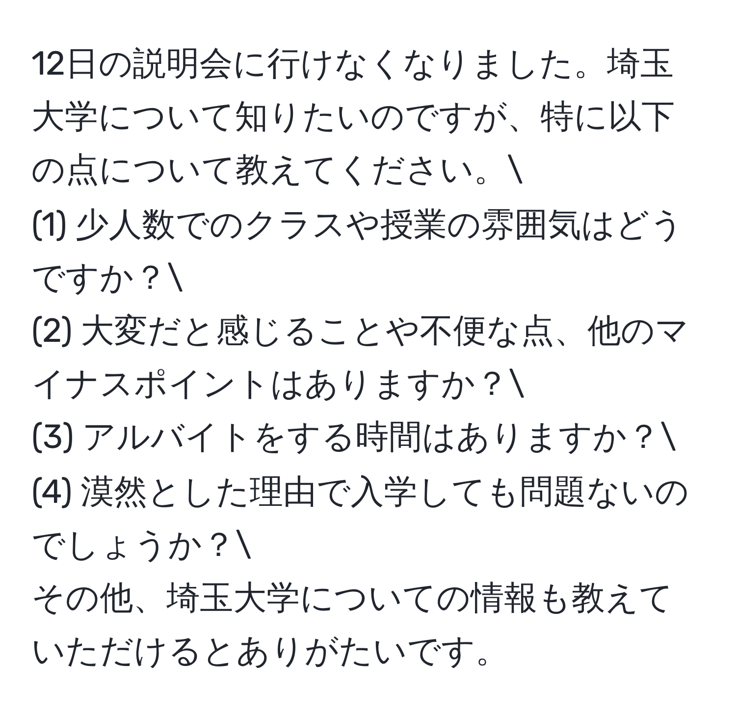 12日の説明会に行けなくなりました。埼玉大学について知りたいのですが、特に以下の点について教えてください。
(1) 少人数でのクラスや授業の雰囲気はどうですか？
(2) 大変だと感じることや不便な点、他のマイナスポイントはありますか？
(3) アルバイトをする時間はありますか？
(4) 漠然とした理由で入学しても問題ないのでしょうか？
その他、埼玉大学についての情報も教えていただけるとありがたいです。