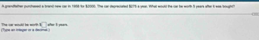 A grandfather purchased a brand new car in 1988 for $2000. The car depreciated $275 a year. What would the car be worth 5 years after it was bought? 
o 
The car would be worth □ after 5 years. 
(Type an integer or a decimal.)