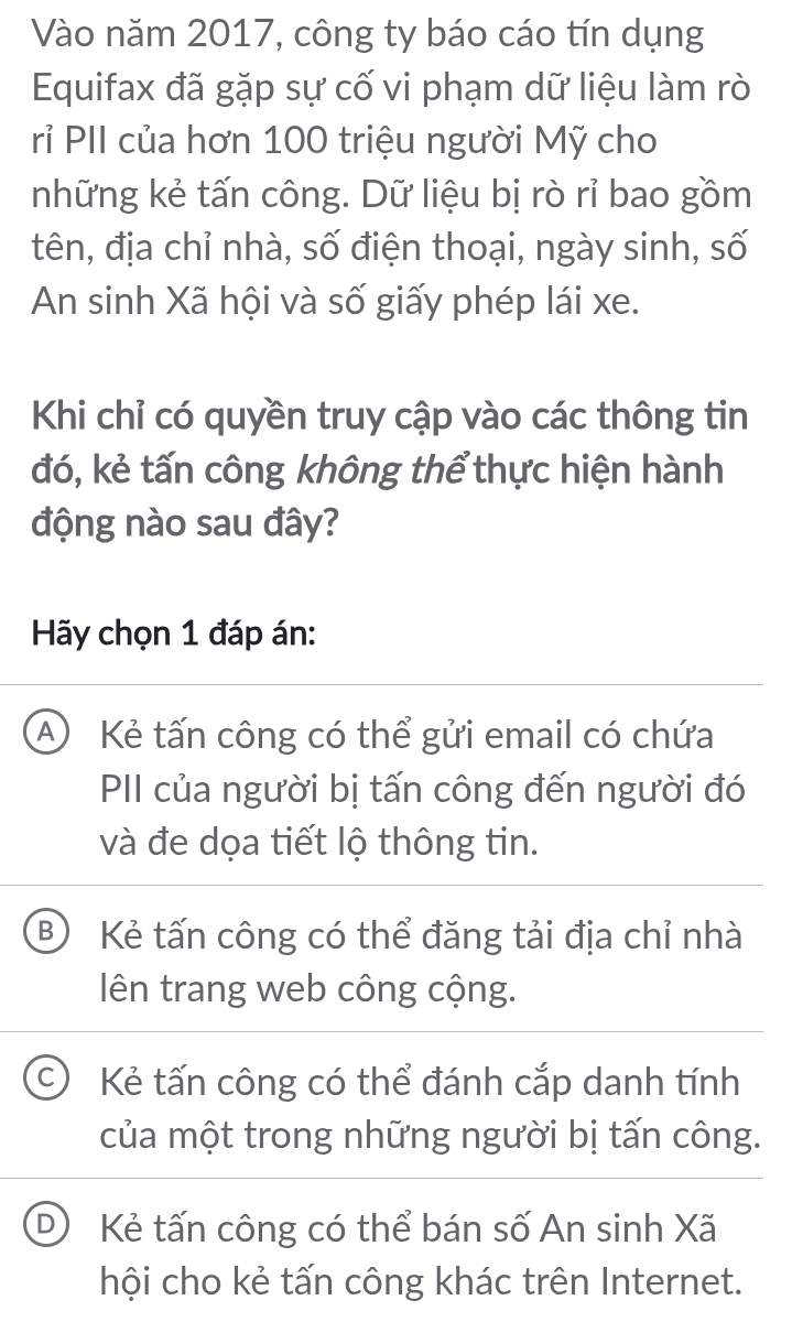 Vào năm 2017, công ty báo cáo tín dụng
Equifax đã gặp sự cố vi phạm dữ liệu làm rò
rỉ PII của hơn 100 triệu người Mỹ cho
những kẻ tấn công. Dữ liệu bị rò rỉ bao gồm
tên, địa chỉ nhà, số điện thoại, ngày sinh, số
An sinh Xã hội và số giấy phép lái xe.
Khi chỉ có quyền truy cập vào các thông tin
đó, kẻ tấn công không thể thực hiện hành
động nào sau đây?
Hãy chọn 1 đáp án:
A Kẻ tấn công có thể gửi email có chứa
PII của người bị tấn công đến người đó
và đe dọa tiết lộ thông tin.
B Kẻ tấn công có thể đăng tải địa chỉ nhà
lên trang web công cộng.
Kẻ tấn công có thể đánh cắp danh tính
của một trong những người bị tấn công.
Kẻ tấn công có thể bán số An sinh Xã
hội cho kẻ tấn công khác trên Internet.