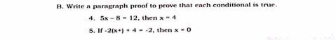 Write a paragraph proof to prove that each conditional is true. 
4. 5x-8=12 , then x=4
5. If-2(x+)+4=-2 , then x=0