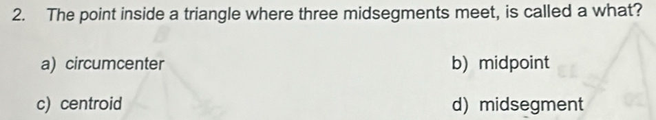 The point inside a triangle where three midsegments meet, is called a what?
a) circumcenter b)midpoint
c) centroid d) midsegment